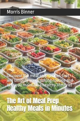The Art of Meal Prep Healthy Meals in Minutes: Discover 100 meal prep recipes that will simplify your cooking routine and help you maintain a healthy lifestyle! - Morris Binner - cover