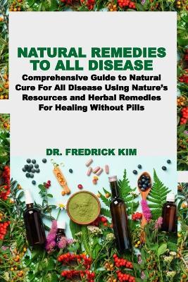 Natural Remedies to All Disease: Comprehensive Guide to Natural Cure For All Disease Using Nature's Resources and Herbal Remedies For Healing Without Pills - Fredrick Kim - cover