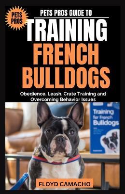 Pets Pros Guide to Training French Bulldogs: Obedience, Leash, Crate Training and Overcoming Behavior Issues - Floyd Camacho - cover