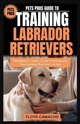 Pets Pros Guide to Training Labrador Retrievers: Step-by-step Obedience, Leash, Command, Crate, and Work Training - Floyd Camacho - cover