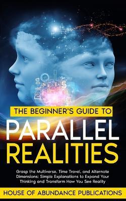 The Beginner's Guide to Parallel Realities: Grasp the Multiverse, Time Travel, and Alternate Dimensions. Simple Explanations to Expand Your Thinking and Transform How You See Reality. - House of Abundance Publications - cover