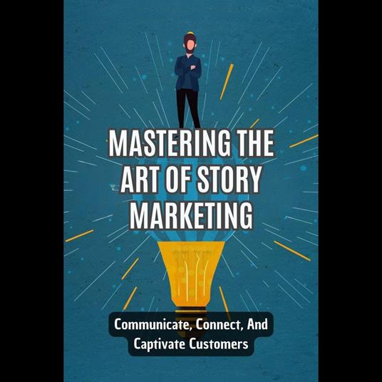 Mastering The Art Of Story Marketing: Communicate, Connect, And Captivate Customers