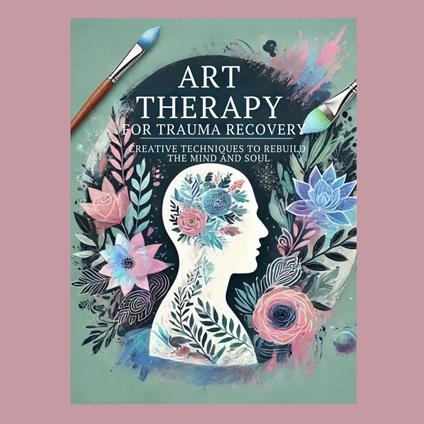 Art Therapy for Trauma Recovery: Creative Techniques to Rebuild the Mind and Soul
