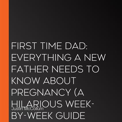 First Time Dad: Everything a New Father Needs to Know About Pregnancy (A Hilarious Week-by-week Guide for Dads Who Have No Idea What They’re Doing)