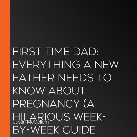 First Time Dad: Everything a New Father Needs to Know About Pregnancy (A Hilarious Week-by-week Guide for Dads Who Have No Idea What They’re Doing)
