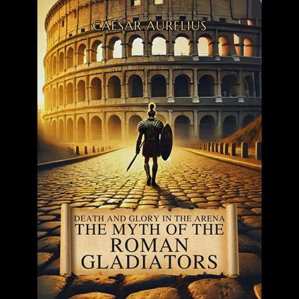 Death and Glory in the Arena: The Myth of the Roman Gladiators