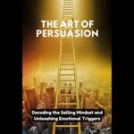 Art of Persuasion, The: Decoding the Selling Mindset and Unleashing Emotional Triggers