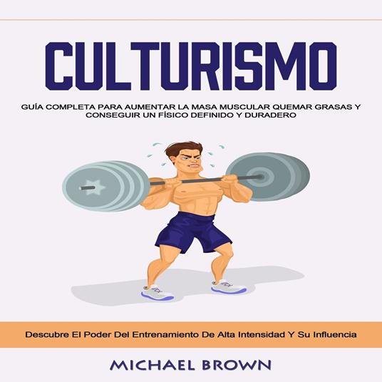 Culturismo: Guía Completa Para Aumentar La Masa Muscular Quemar Grasas Y Conseguir Un Físico Definido Y Duradero (Descubre El Poder Del Entrenamiento De Alta Intensidad Y Su Influencia)