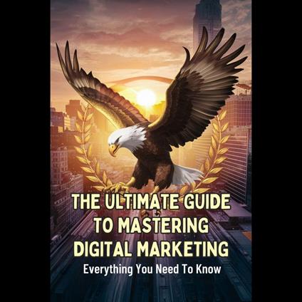 Ultimate Guide To Mastering Digital Marketing, The: Everything You Need To Know