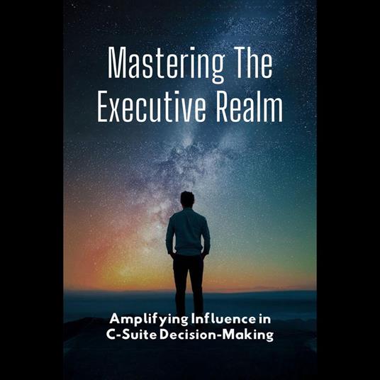 Mastering The Executive Realm: Amplifying Influence in C-Suite Decision-Making
