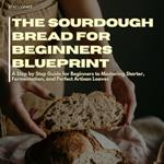 Sourdough Bread For Beginners Blueprint, The: A Step by Step Guide for Beginners to Mastering Starter, Fermentation, and Perfect Artisan Loaves