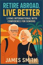 Retire Abroad, Live Better: Living International With Confidence For Seniors