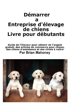 Créer une entreprise d'élevage de chiens Livre pour les débutants: Guide de l'éleveur pour obtenir de l'argent gratuit, des articles de commerce pour chiens, des chiens d'assistance et des chiots à naître - Mahoney - cover