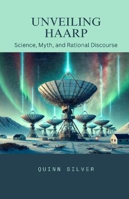 Unveiling HAARP: Science, Myth, and Rational Discourse - Quinn Silver - cover