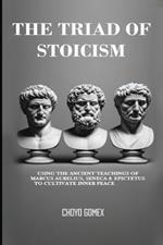 The Triad of Stoicism: The Ancient Teachings of Marcus Aurelius, Seneca & Epictetus To Cultivate Inner Peace