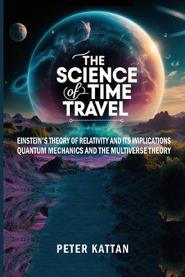 The Science of Time Travel: Einstein's theory of relativity and its implications - Quantum mechanics and the multiverse theory - Peter I Kattan - cover