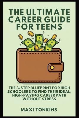 The Ultimate Career Guide For Teens: The 3-Step Blueprint for High Schoolers to Find Their Ideal, High-Paying Career Path Without Stress - Maxi Tonkins - cover