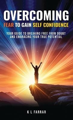 Overcoming Fear to Gain Self Confidence: Your Guide to Breaking Free From Doubt and Embracing Your True Potential - K L Farrar - cover