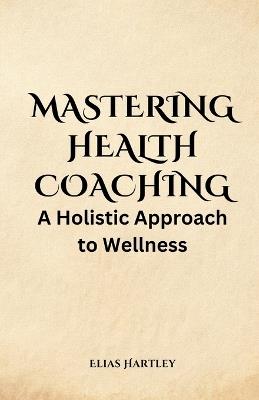 Mastering Health Coaching: A Holistic Approach to Wellness - Elias Hartley - cover