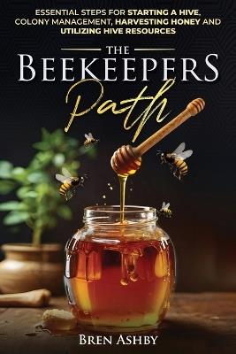 The Beekeepers Path: Essential Steps for Starting a Hive, Colony Management, Harvesting Honey and Utilizing Hive Resources - Bren Ashby - cover