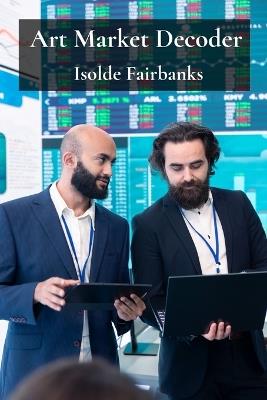 Art Market Decoder: Understanding Trends, Valuations, and Investment Opportunities in the World of Art - Isolde Fairbanks - cover
