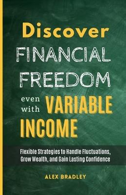 Discover Financial Freedom Even with Variable Income: Flexible Strategies to Handle Fluctuations, Grow Wealth, and Gain Lasting Confidence - Alex Bradley - cover