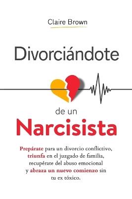 Divorciándote de un narcisista: Prepárate para un divorcio conflictivo, triunfa en el juzgado de familia, recupérate del abuso emocional y abraza un nuevo comienzo sin tu ex tóxico - Claire Brown - cover