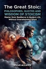 The Great Stoic: PHILOSOPHIES, QUOTES AND WISDOM OF STOICISM: Master Stoic Resilience In Modern Life Without Overwhelming Effort