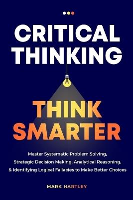 Critical Thinking Think Smarter: Master Systematic Problem Solving, Strategic Decision Making, Analytical Reasoning, and Identifying Logical Fallacies to Make Better Choices - Mark Hartely - cover