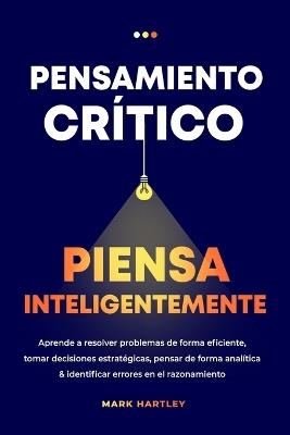 Pensamiento Critico Piensa Inteligentemente: Aprende a resolver problemas de forma eficiente, tomar decisiones estratégicas, pensar de forma analítica ... errores en el razonamiento - Mark Hartley - cover