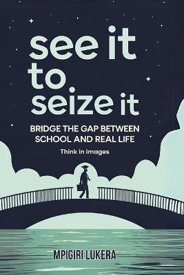 See It To Seize It: Bridge The Gap Between School And Real Life (Think In Images) - Mpigiri Lukera - cover