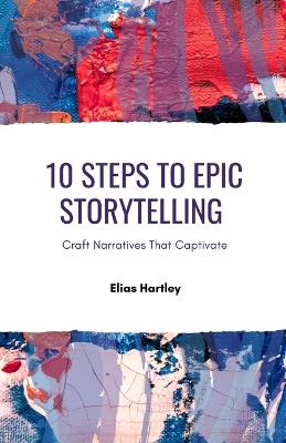 10 Steps to Epic Storytelling: Craft Narratives That Captivate - Elias Hartley - cover