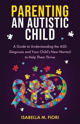 Parenting An Autistic Child: A Guide to Understanding the ASD Diagnosis and Your Child's New Normal to Help Them Thrive: A Guide to Understanding the ASD Diagnosis and Your Child's New Normal to Help Them - Isabella M Fiori - cover
