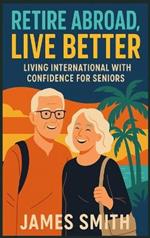 Retire Abroad, Live Better: Living International With Confidence For Seniors
