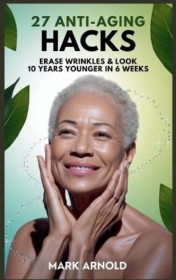 27 Anti-Aging Hacks: Erase Wrinkles & Look 10 Years Younger in 6 Weeks - Mark Arnold - cover