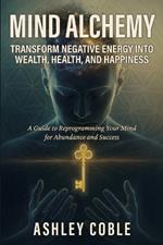 Mind Alchemy: Transform Negative Energy into Wealth, Health, and Happiness