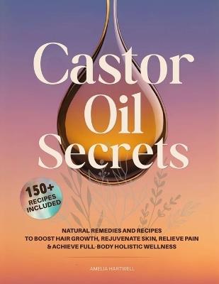 Castor Oil Secrets: Natural Remedies and Recipes to Boost Hair Growth, Rejuvenate Skin, Relieve Pain & Achieve Full-Body Holistic Wellness - Amelia Hartwell - cover