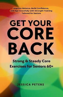 Get Your Core Back, Strong and Steady Core Exercises for Seniors 60+: Improve Balance, Build Confidence, and Age Gracefully with Strength Training Tailored for Seniors - Jessica Peters - cover