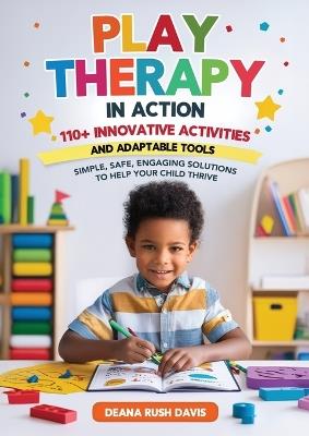 Play Therapy In Action 110+ Innovative Activities and Adaptable Tools: Simple, Safe, Engaging Solutions To Help Your Child Thrive - Deana Rush Davis - cover