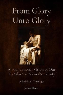 From Glory Unto Glory: A Foundational Vision of Our Transformation in the Trinity - A Spiritual Theology - Joshua Elzner - cover