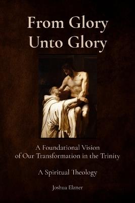 From Glory Unto Glory: A Foundational Vision of Our Transformation in the Trinity - A Spiritual Theology - Joshua Elzner - cover