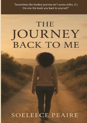 The Journey Back to Me: "Sometimes the hardest journey isn't across miles, it's the one that leads you back to yourself." - Soeleece Peaire - cover