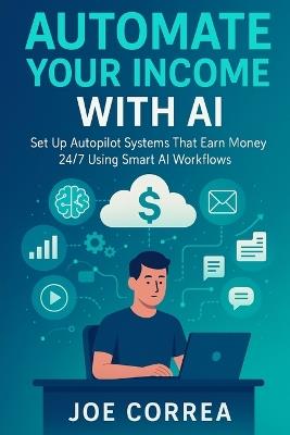 Automate Your Income With AI: Set Up Autopilot Systems That Earn Money 24/7 Using Smart AI Workflows - Joe Correa - cover