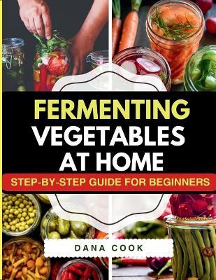 Fermenting Vegetables at Home: Step-by-Step Guide for Beginners to Transform Fresh Food into Delicious Probiotic-Rich Recipe Like Sauerkraut, kimchi & Carrot pickles. - Dana Cook - cover