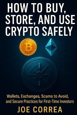 How to Buy, Store, and Use Crypto Safely: Wallets, Exchanges, Scams to Avoid, and Secure Practices for First-Time Investors - Joe Correa - cover