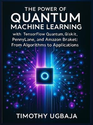 The Power of Quantum Machine Learning: With Tensorflow Quantum, Qiskit, Pennylane, and Amazon Braket: From Algorithms to Applications - Timothy Ugbaja - cover