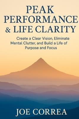 Peak Performance & Life Clarity: Create a Clear Vision, Eliminate Mental Clutter, and Build a Life of Purpose and Focus - Joe Correa - cover