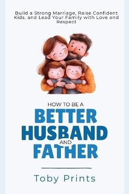How to Be a Better Husband and Father: Build a Strong Marriage, Raise Confident Kids, and Lead Your Family with Love and Respect - Toby Prints - cover