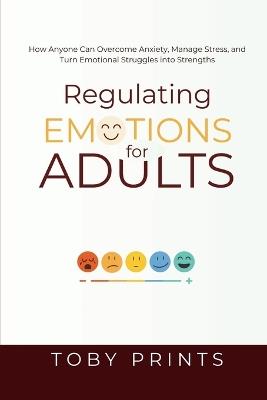 Regulating Emotions for Adults: How Anyone Can Overcome Anxiety, Manage Stress, and Turn Emotional Struggles into Strengths - Toby Prints - cover