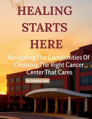 Healing Starts Here: Navigating The Complexities Of Choosing The Right Cancer Center That Cares - Delatria Sam - cover